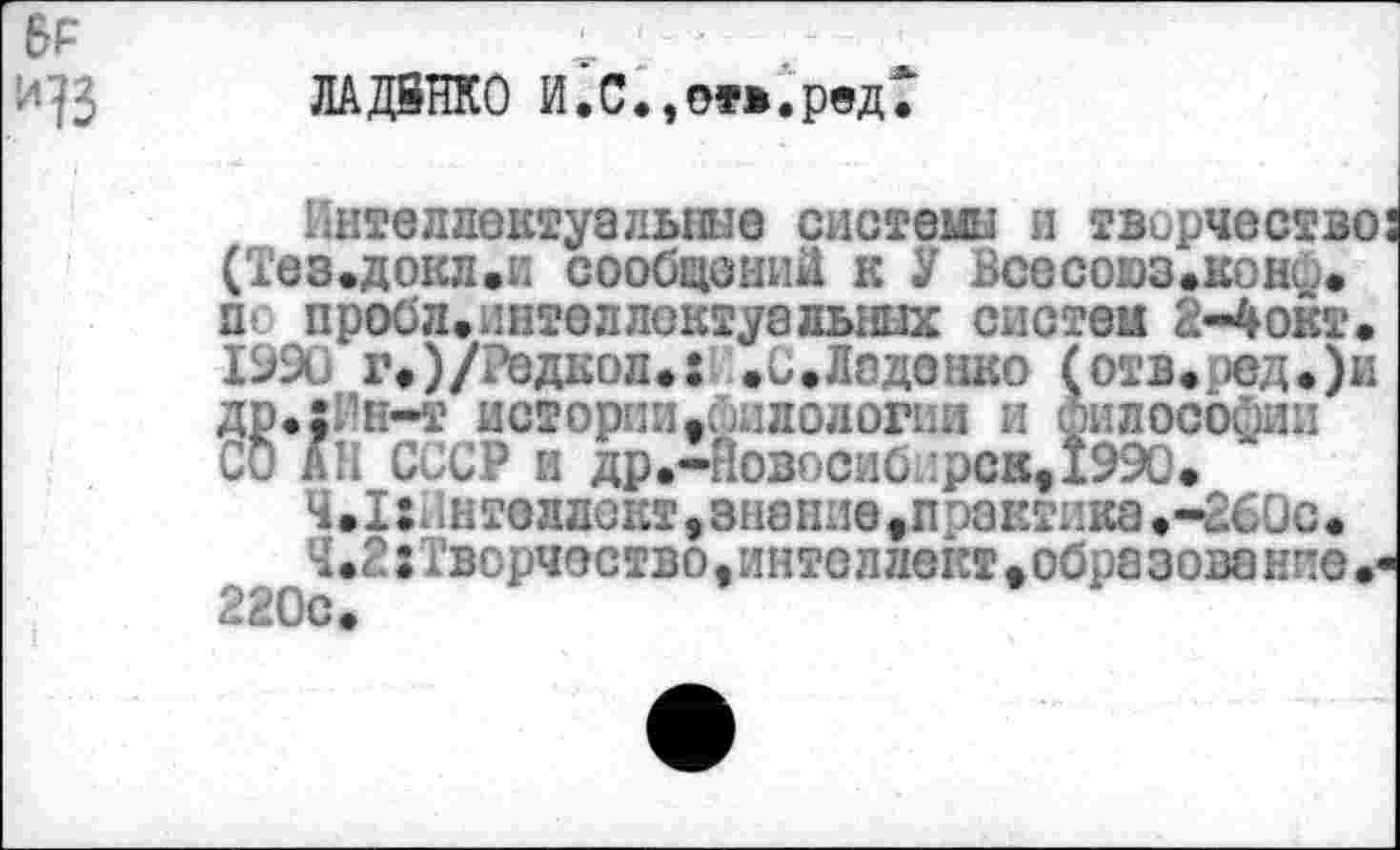 ﻿ЛАДВНКО И.С. ,от*.рвд‘Г
’;ителдектуальные системы и творчество (Тез.докл.и сообщений к У Всесоюз.кони. п* пробл.интеллоктуальных систем 2-4окт. 1990 г#)/Редкол.: .С.Ладонко (отв.ред.)и др.х11н-т истории филологии и философии СО АН СССР и др.-ЯовосибдрскДЭЭО.
4.1:.=н те л л о кт, з на ние, п эз кть ка. -260с •
Ч .2: Творчество, интеллект • обра зова ние 220с.